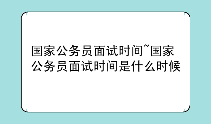 国家公务员面试时间~国家公务员面试时间是什么时候