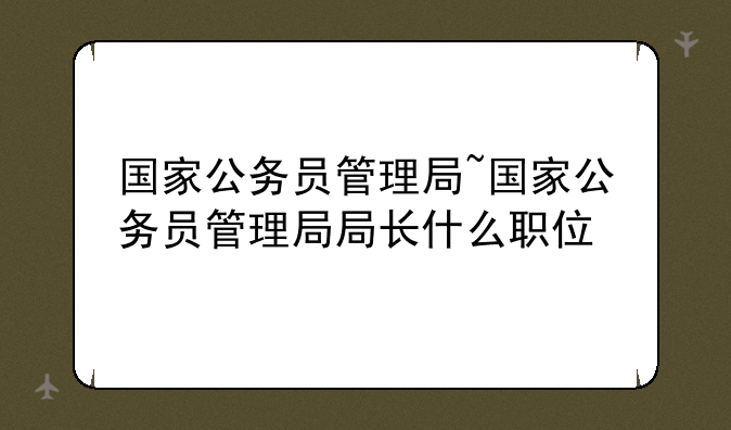 国家公务员管理局~国家公务员管理局局长什么职位