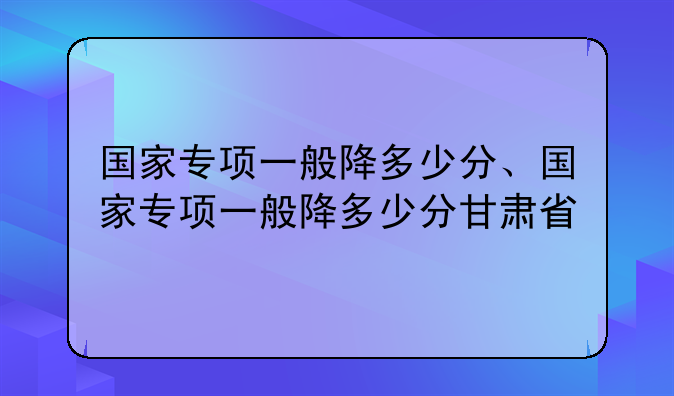 国家专项一般降多少分、国家专项一般降多少分甘肃省