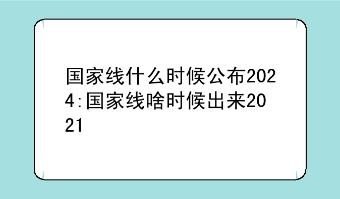 国家线什么时候公布2024:国家线啥时候出来2021