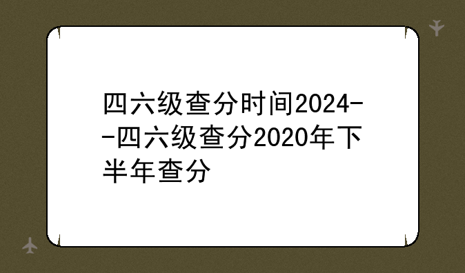 四六级查分时间2024--四六级查分2020年下半年查分