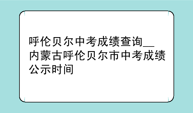 呼伦贝尔中考成绩查询__内蒙古呼伦贝尔市中考成绩公示时间