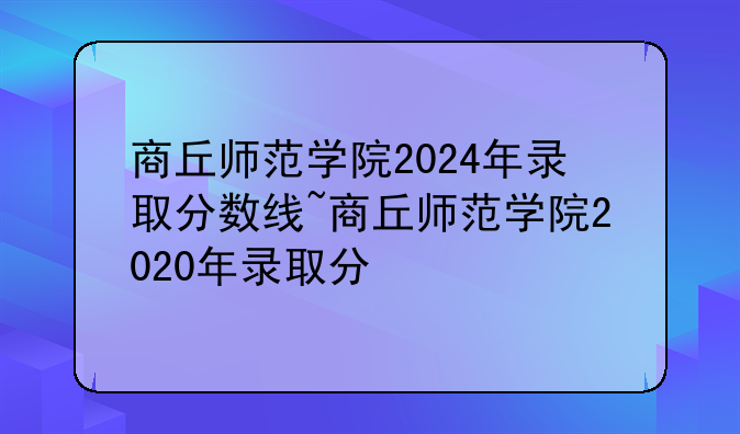 商丘师范学院2024年录取分数线~商丘师范学院2020年录取分