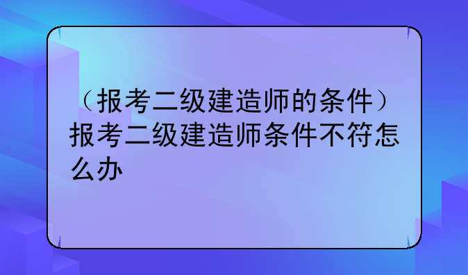 （报考二级建造师的条件）报考二级建造师条件不符怎么办