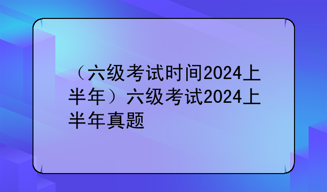 （六级考试时间2024上半年）六级考试2024上半年真题