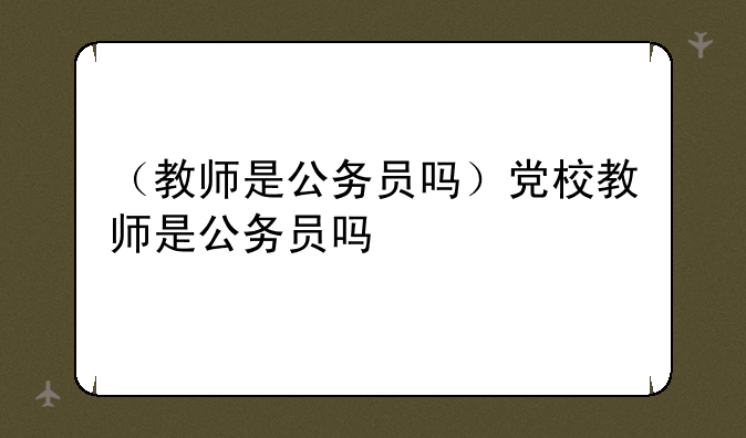 （教师是公务员吗）党校教师是公务员吗