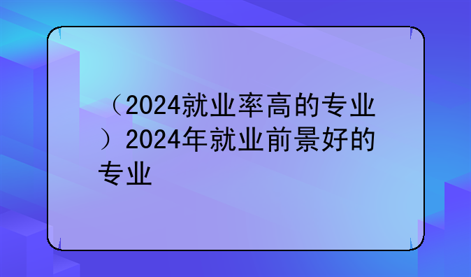 （2024就业率高的专业）2024年就业前景好的专业