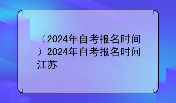 （2024年自考报名时间）2024年自考报名时间江苏
