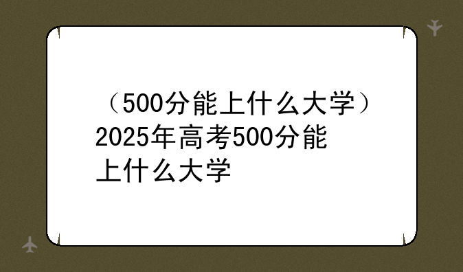 （500分能上什么大学）2025年高考500分能上什么大学