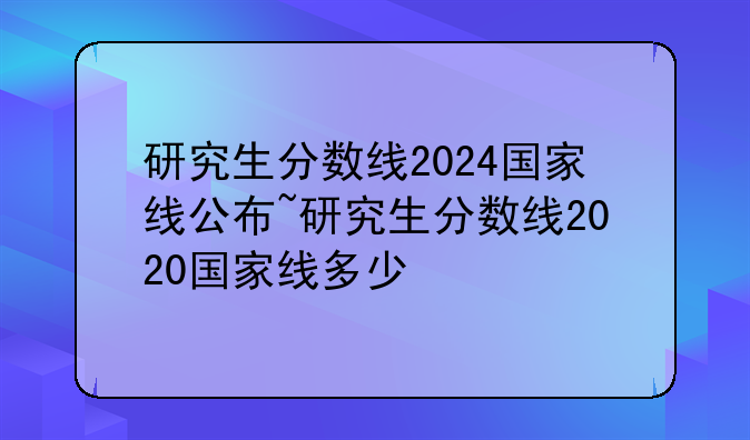 研究生分数线2024国家线公布~研究生分数线2020国家线多少