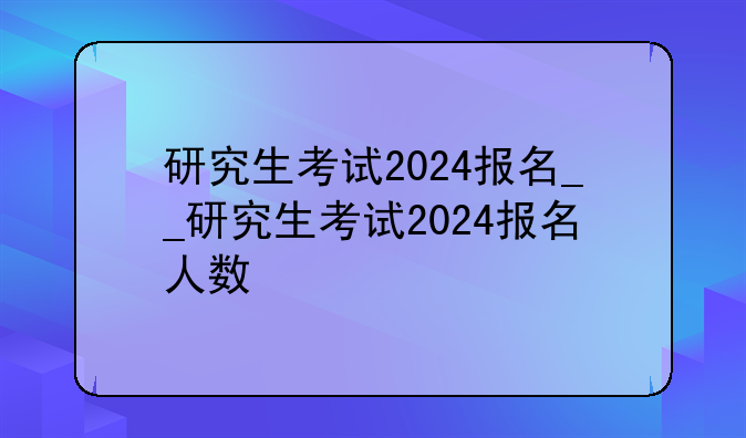 研究生考试2024报名__研究生考试2024报名人数