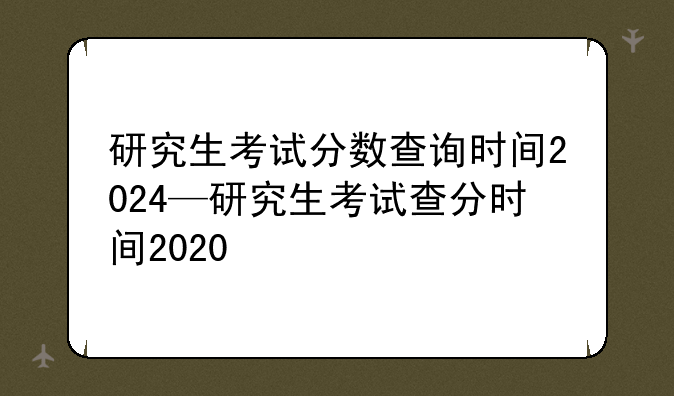 研究生考试分数查询时间2024—研究生考试查分时间2020