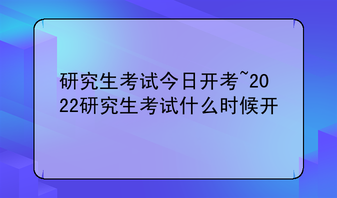 研究生考试今日开考~2022研究生考试什么时候开