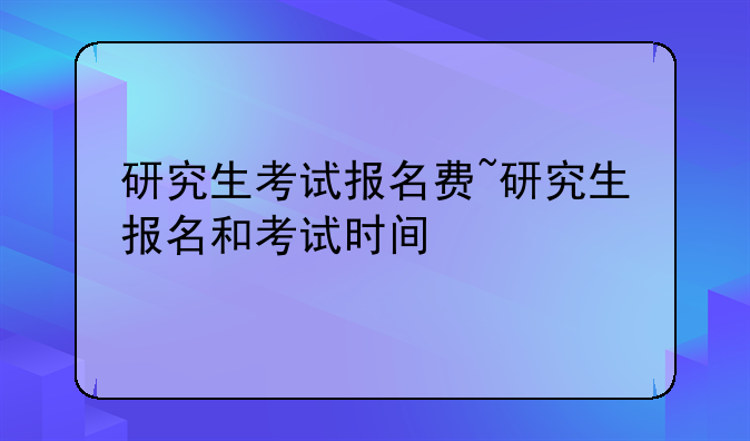 研究生考试报名费~研究生报名和考试时间