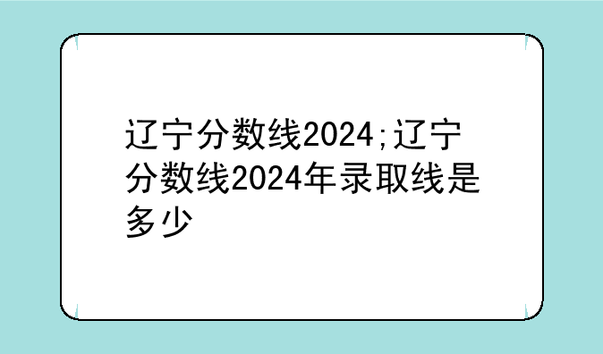 辽宁分数线2024;辽宁分数线2024年录取线是多少
