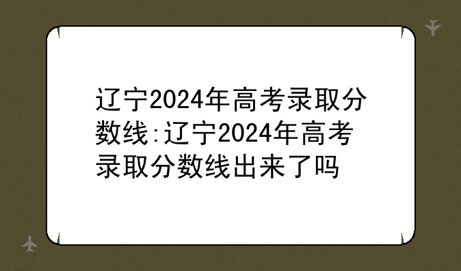 辽宁2024年高考录取分数线:辽宁2024年高考录取分数线出来了吗