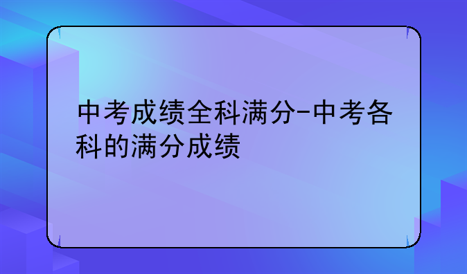 中考成绩全科满分-中考各科的满分成绩