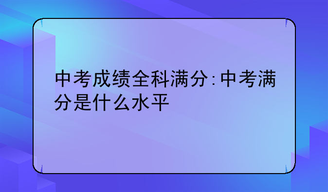 中考成绩全科满分:中考满分是什么水平