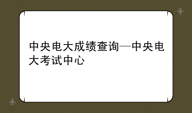 中央电大成绩查询—中央电大考试中心