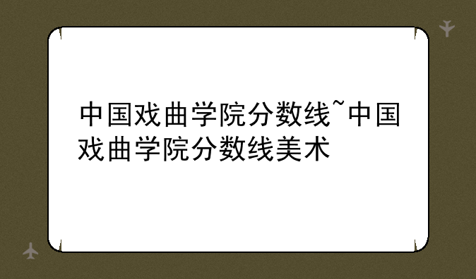 中国戏曲学院分数线~中国戏曲学院分数线美术