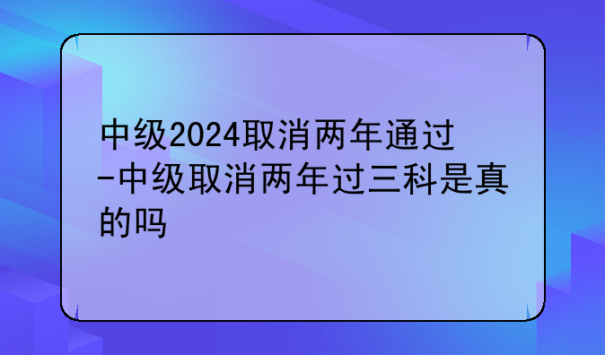 中级2024取消两年通过-中级取消两年过三科是真的吗