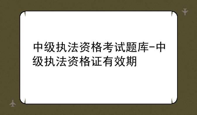 中级执法资格考试题库-中级执法资格证有效期
