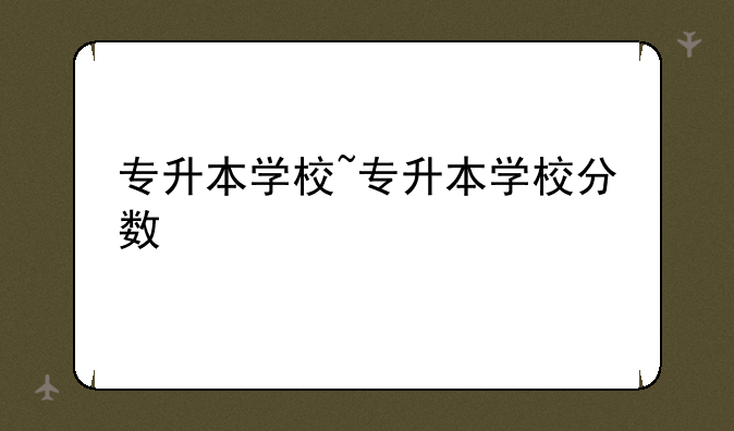 专升本学校~专升本学校分数