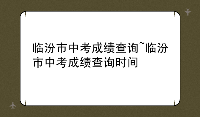临汾市中考成绩查询~临汾市中考成绩查询时间
