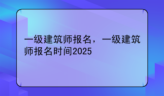 一级建筑师报名，一级建筑师报名时间2025
