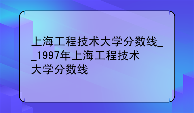 上海工程技术大学分数线__1997年上海工程技术大学分数线