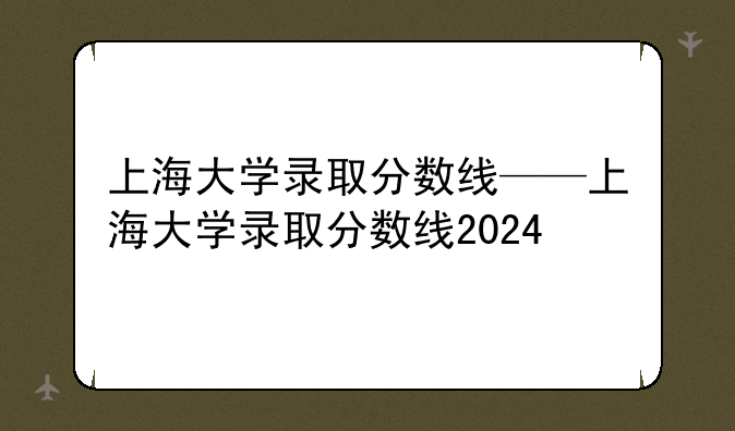 上海大学录取分数线——上海大学录取分数线2024