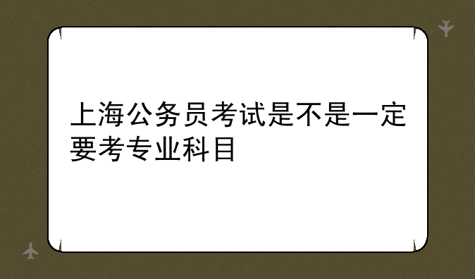 上海公务员考试是不是一定要考专业科目