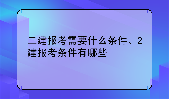 二建报考需要什么条件、2建报考条件有哪些