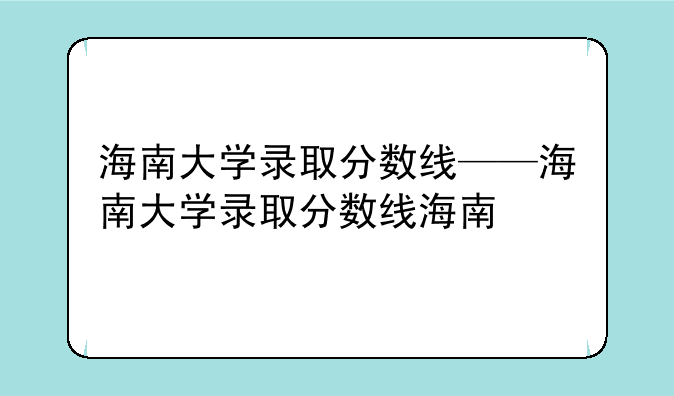 海南大学录取分数线——海南大学录取分数线海南