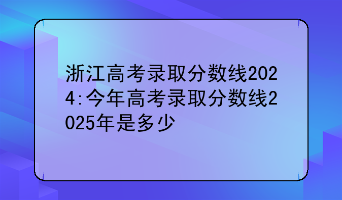 浙江高考录取分数线2024:今年高考录取分数线2025年是多少