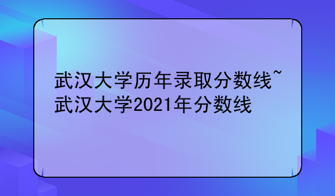 武汉大学历年录取分数线~武汉大学2021年分数线