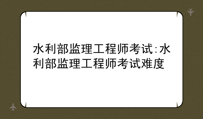 水利部监理工程师考试:水利部监理工程师考试难度