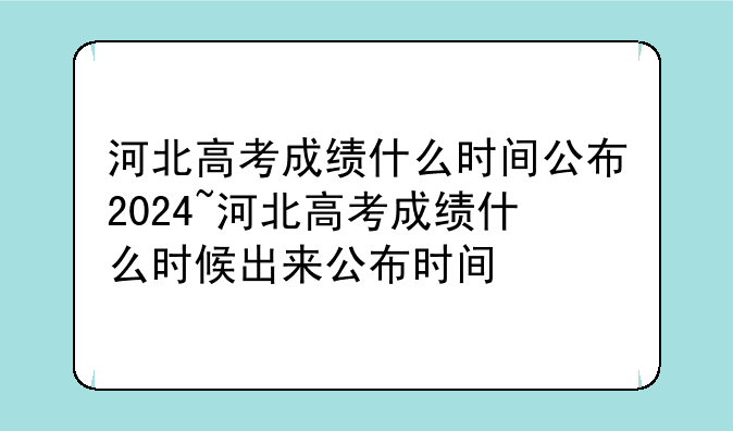 河北高考成绩什么时间公布2024~河北高考成绩什么时候出来公布时间