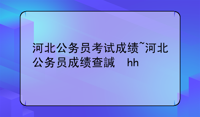 河北公务员考试成绩~河北公务员成绩查询2021