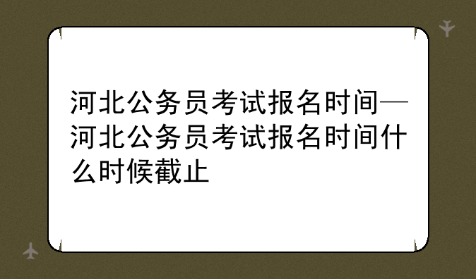 河北公务员考试报名时间—河北公务员考试报名时间什么时候截止