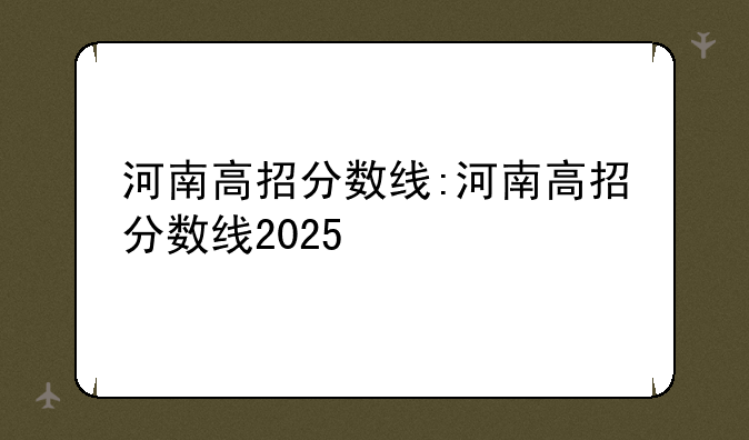 河南高招分数线:河南高招分数线2025
