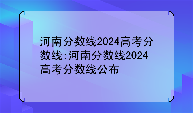河南分数线2024高考分数线:河南分数线2024高考分数线公布