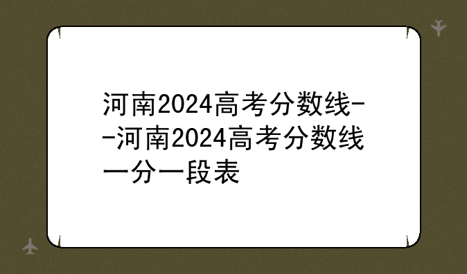 河南2024高考分数线--河南2024高考分数线一分一段表