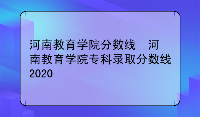 河南教育学院分数线__河南教育学院专科录取分数线2020