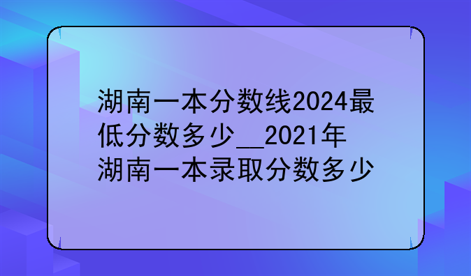 湖南一本分数线2024最低分数多少__2021年湖南一本录取分数多少