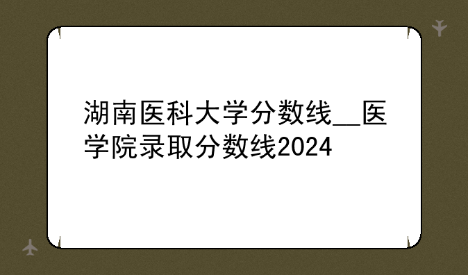 湖南医科大学分数线__医学院录取分数线2024