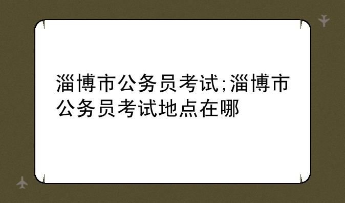 淄博市公务员考试;淄博市公务员考试地点在哪