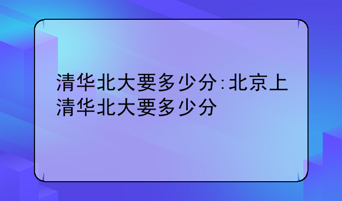 清华北大要多少分:北京上清华北大要多少分
