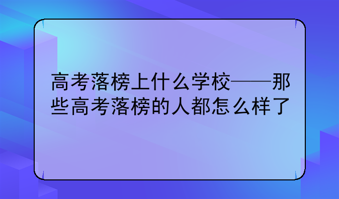 高考落榜上什么学校——那些高考落榜的人都怎么样了