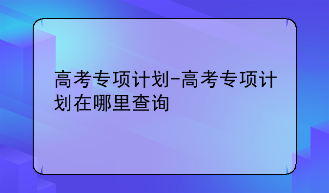 高考专项计划-高考专项计划在哪里查询